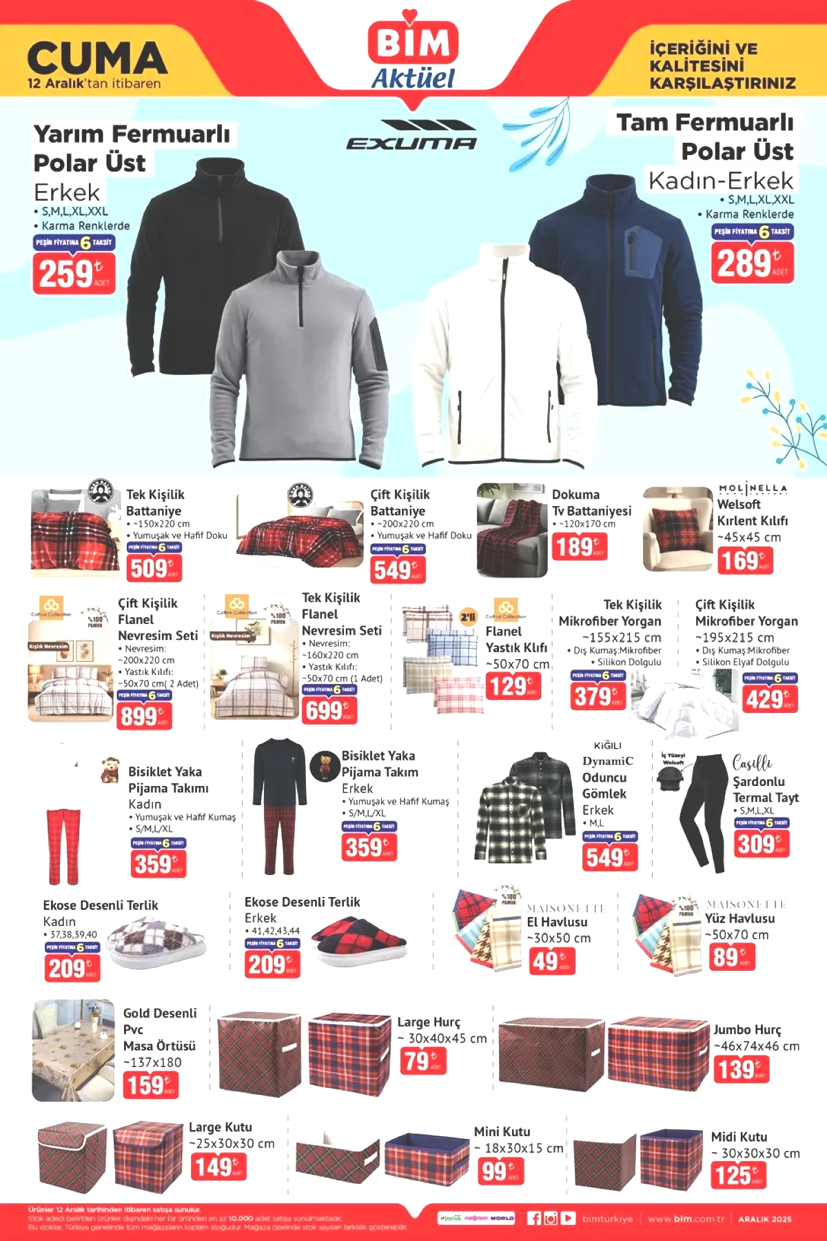 Ev tekstili grubunda polar üstler, battaniyeler, flanel nevresim setleri, mikrofiber yorganlar, pijama takımları, oduncu gömlekler ve terlikler dikkat çekiyor. Fiyatlar geniş bir skalaya yayılırken hurç, saklama kutuları, havlular ve masa örtüleri gibi pratik ev eşyaları da katalogda bulunuyor. • Yarım fermuarlı polar üst 259 TL • Tam fermuarlı polar üst 289 TL • Tek kişilik battaniye 509 TL • Çift kişilik battaniye 549 TL • Dokuma tv battaniyesi 189 TL • Welsoft kırlent kılıfı 169 TL • Çift kişilik flanel nevresim seti 899 TL • Tek kişilik flanel nevresim seti 699 TL • Flanel yastık kılıfı 129 TL • Tek kişilik mikrofiber yorgan 379 TL • Çift kişilik mikrofiber yorgan 429 TL • Bisiklet yaka pijama takımı kadın 359 TL • Bisiklet yaka pijama takımı erkek 359 TL • Kiğılı oduncu gömlek 549 TL • Şardonlu termal tayt 309 TL • Ekose desenli terlik erkek 209 TL • Ekose desenli terlik kadın 209 TL • El havlusu 49 TL • Yüz havlusu 89 TL • Gold desenli pvc masa örtüsü 159 TL • Large hurç 79 TL • Jumbo hurç 139 TL • Large kutu 149 TL • Mini kutu 99 TL • Midi kutu 125 TL